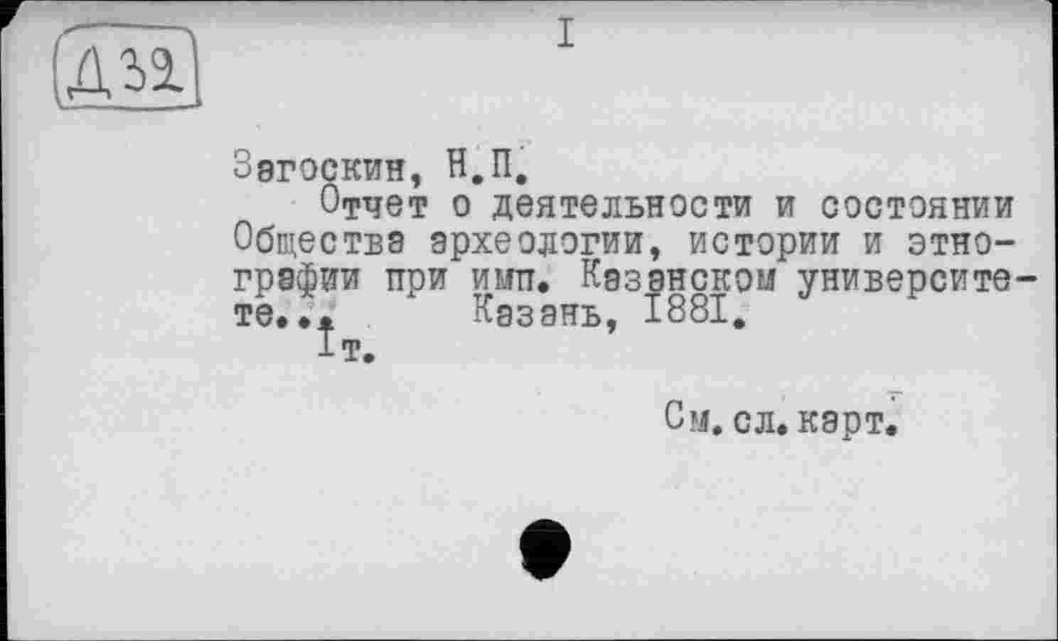 ﻿I
Загоскин, Н.П,
Отчет о деятельности и состоянии Обществе археологии, истории и этнографии при ИМП. Кэзэнском университе те... Казань, 1881, 1т.
См. с л. карт.